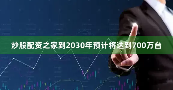 炒股配资之家到2030年预计将达到700万台
