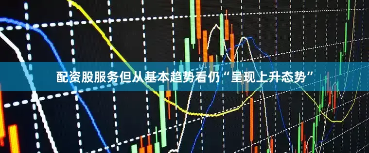 配资股服务但从基本趋势看仍“呈现上升态势”