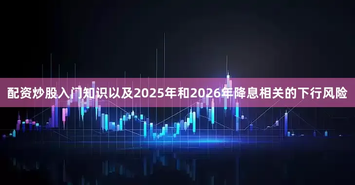 配资炒股入门知识以及2025年和2026年降息相关的下行风险