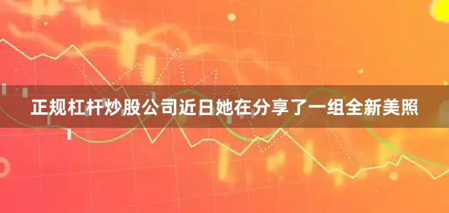 正规杠杆炒股公司近日她在分享了一组全新美照