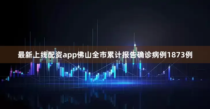 最新上线配资app佛山全市累计报告确诊病例1873例