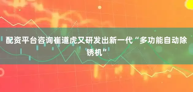 配资平台咨询崔道虎又研发出新一代“多功能自动除锈机”