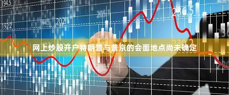 网上炒股开户特朗普与普京的会面地点尚未确定